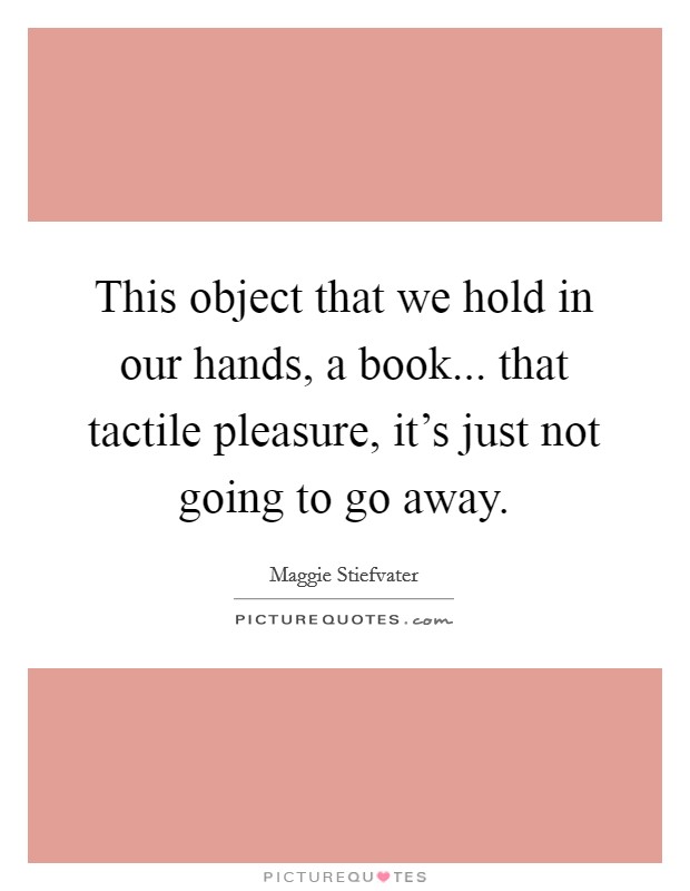 This object that we hold in our hands, a book... that tactile pleasure, it's just not going to go away. Picture Quote #1