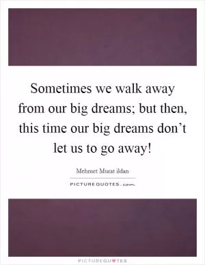 Sometimes we walk away from our big dreams; but then, this time our big dreams don’t let us to go away! Picture Quote #1