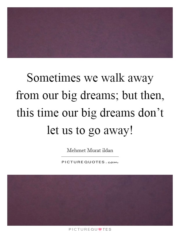 Sometimes we walk away from our big dreams; but then, this time our big dreams don't let us to go away! Picture Quote #1