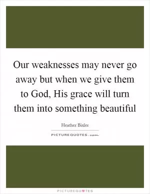 Our weaknesses may never go away but when we give them to God, His grace will turn them into something beautiful Picture Quote #1