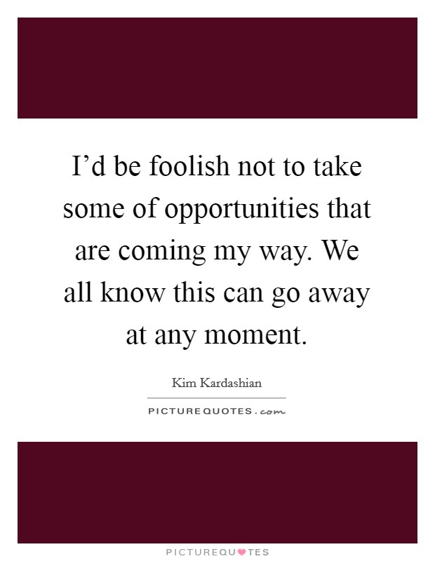 I'd be foolish not to take some of opportunities that are coming my way. We all know this can go away at any moment. Picture Quote #1