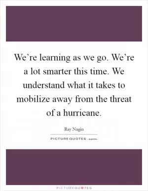 We’re learning as we go. We’re a lot smarter this time. We understand what it takes to mobilize away from the threat of a hurricane Picture Quote #1