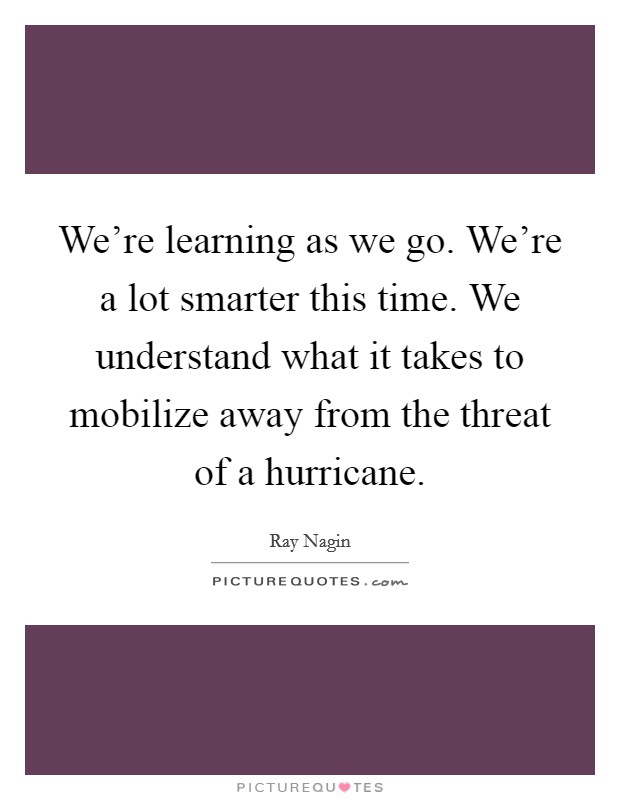 We're learning as we go. We're a lot smarter this time. We understand what it takes to mobilize away from the threat of a hurricane. Picture Quote #1