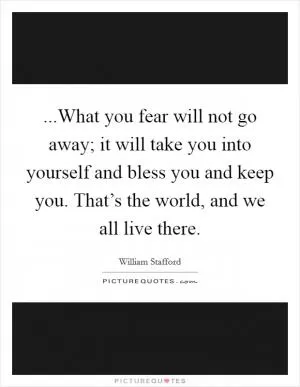 ...What you fear will not go away; it will take you into yourself and bless you and keep you. That’s the world, and we all live there Picture Quote #1
