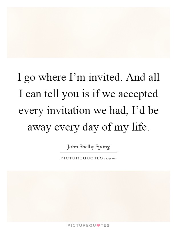 I go where I'm invited. And all I can tell you is if we accepted every invitation we had, I'd be away every day of my life. Picture Quote #1