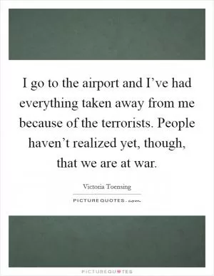 I go to the airport and I’ve had everything taken away from me because of the terrorists. People haven’t realized yet, though, that we are at war Picture Quote #1