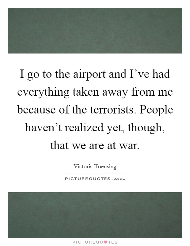 I go to the airport and I've had everything taken away from me because of the terrorists. People haven't realized yet, though, that we are at war. Picture Quote #1