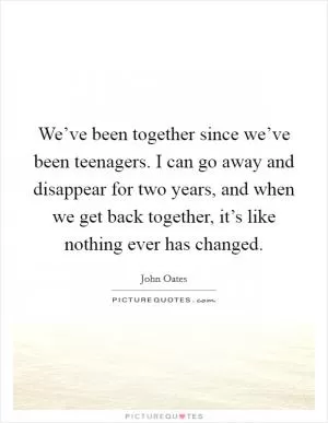 We’ve been together since we’ve been teenagers. I can go away and disappear for two years, and when we get back together, it’s like nothing ever has changed Picture Quote #1