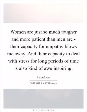 Women are just so much tougher and more patient than men are - their capacity for empathy blows me away. And their capacity to deal with stress for long periods of time is also kind of awe inspiring Picture Quote #1