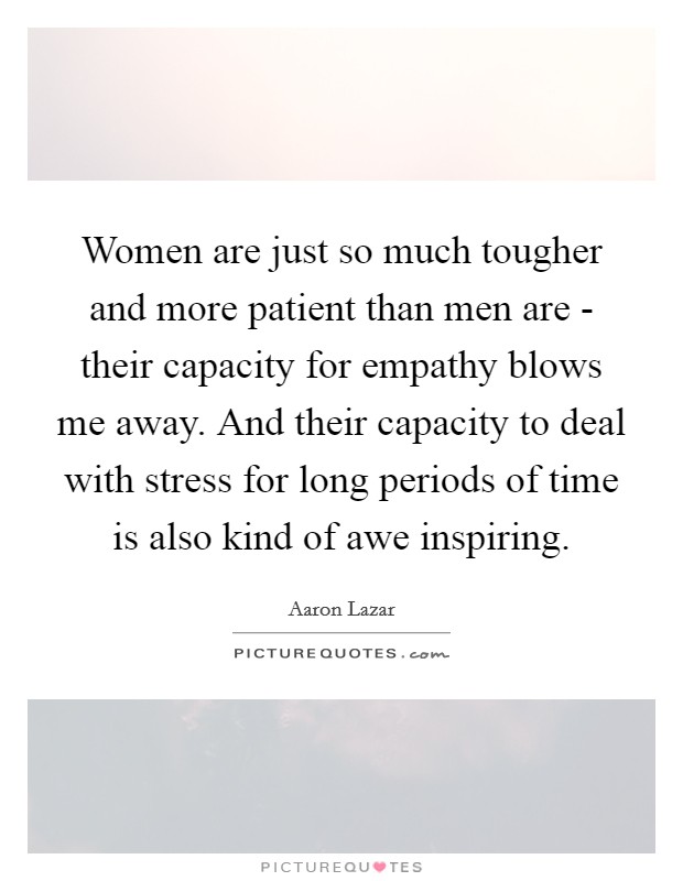 Women are just so much tougher and more patient than men are - their capacity for empathy blows me away. And their capacity to deal with stress for long periods of time is also kind of awe inspiring. Picture Quote #1