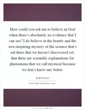 How could you ask me to believe in God when there’s absolutely no evidence that I can see? I do believe in the beauty and the awe-inspiring mystery of the science that’s out there that we haven’t discovered yet, that there are scientific explanations for phenomena that we call mystical because we don’t know any better Picture Quote #1