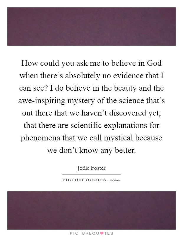 How could you ask me to believe in God when there's absolutely no evidence that I can see? I do believe in the beauty and the awe-inspiring mystery of the science that's out there that we haven't discovered yet, that there are scientific explanations for phenomena that we call mystical because we don't know any better. Picture Quote #1
