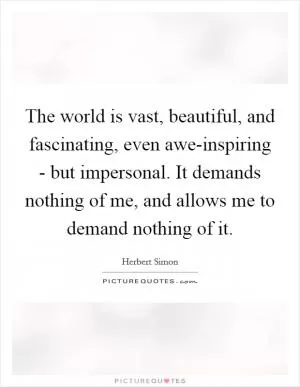 The world is vast, beautiful, and fascinating, even awe-inspiring - but impersonal. It demands nothing of me, and allows me to demand nothing of it Picture Quote #1