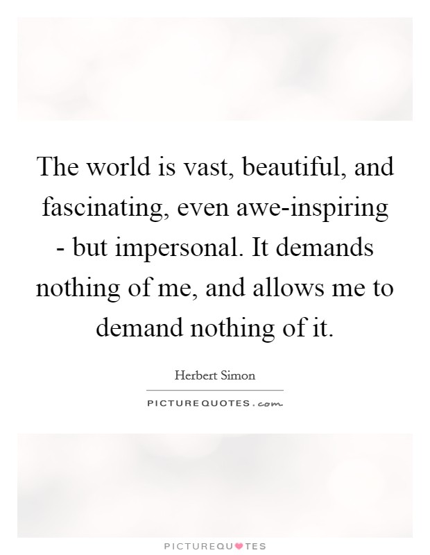 The world is vast, beautiful, and fascinating, even awe-inspiring - but impersonal. It demands nothing of me, and allows me to demand nothing of it. Picture Quote #1