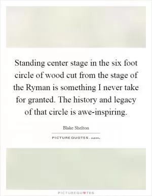 Standing center stage in the six foot circle of wood cut from the stage of the Ryman is something I never take for granted. The history and legacy of that circle is awe-inspiring Picture Quote #1