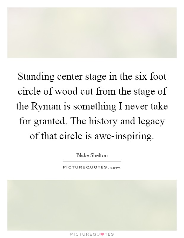 Standing center stage in the six foot circle of wood cut from the stage of the Ryman is something I never take for granted. The history and legacy of that circle is awe-inspiring. Picture Quote #1