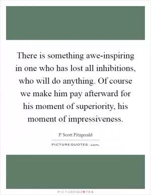 There is something awe-inspiring in one who has lost all inhibitions, who will do anything. Of course we make him pay afterward for his moment of superiority, his moment of impressiveness Picture Quote #1