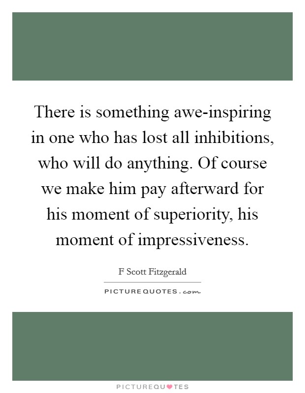There is something awe-inspiring in one who has lost all inhibitions, who will do anything. Of course we make him pay afterward for his moment of superiority, his moment of impressiveness. Picture Quote #1