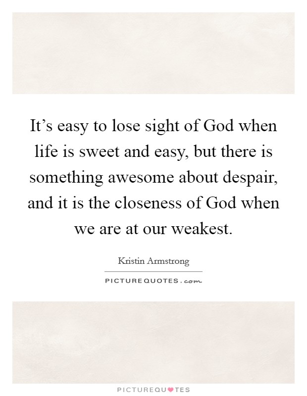 It's easy to lose sight of God when life is sweet and easy, but there is something awesome about despair, and it is the closeness of God when we are at our weakest. Picture Quote #1
