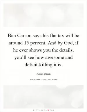 Ben Carson says his flat tax will be around 15 percent. And by God, if he ever shows you the details, you’ll see how awesome and deficit-killing it is Picture Quote #1
