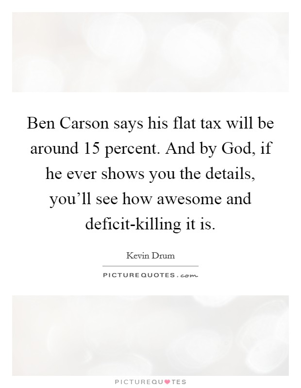 Ben Carson says his flat tax will be around 15 percent. And by God, if he ever shows you the details, you'll see how awesome and deficit-killing it is. Picture Quote #1