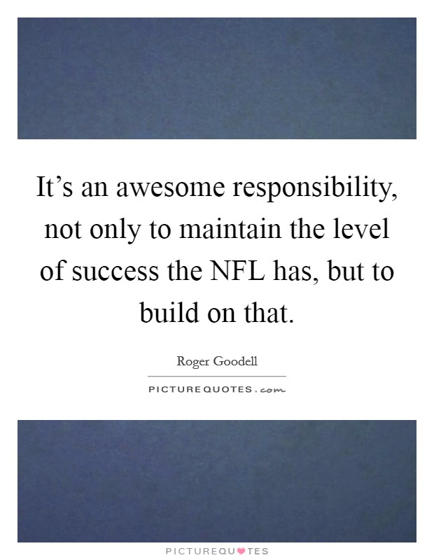 It's an awesome responsibility, not only to maintain the level of success the NFL has, but to build on that. Picture Quote #1