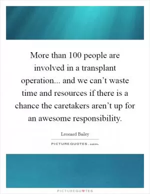 More than 100 people are involved in a transplant operation... and we can’t waste time and resources if there is a chance the caretakers aren’t up for an awesome responsibility Picture Quote #1
