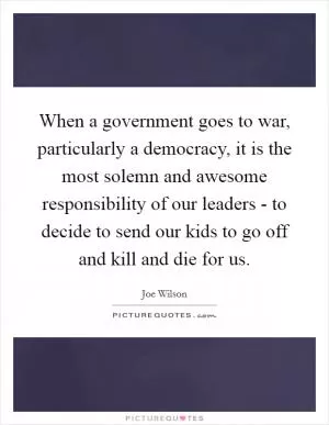 When a government goes to war, particularly a democracy, it is the most solemn and awesome responsibility of our leaders - to decide to send our kids to go off and kill and die for us Picture Quote #1