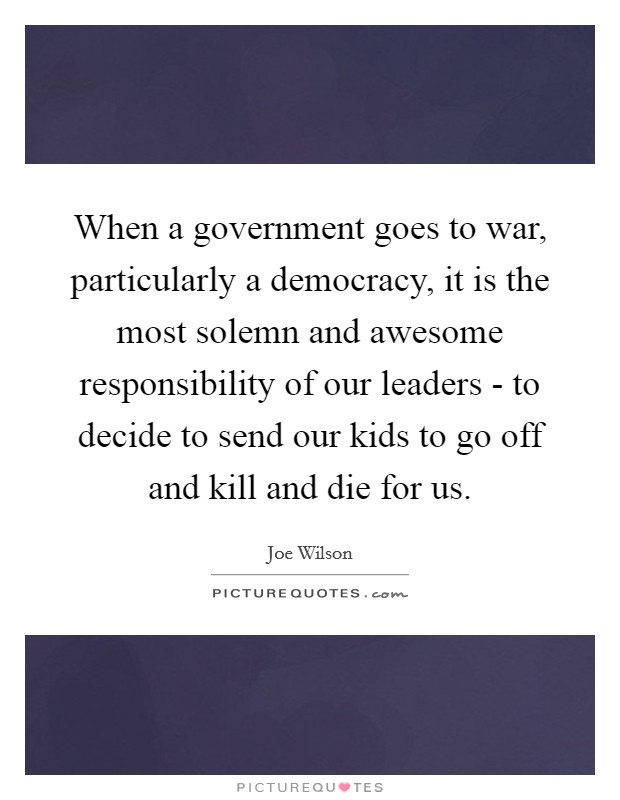 When a government goes to war, particularly a democracy, it is the most solemn and awesome responsibility of our leaders - to decide to send our kids to go off and kill and die for us. Picture Quote #1