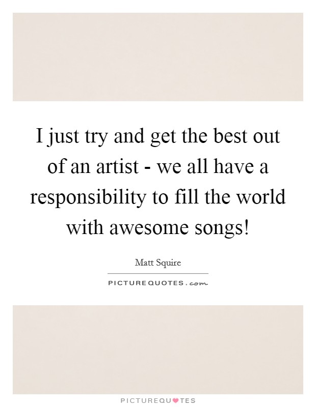 I just try and get the best out of an artist - we all have a responsibility to fill the world with awesome songs! Picture Quote #1