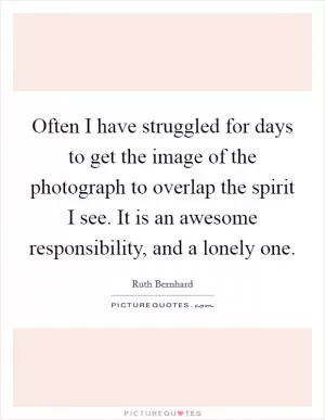 Often I have struggled for days to get the image of the photograph to overlap the spirit I see. It is an awesome responsibility, and a lonely one Picture Quote #1