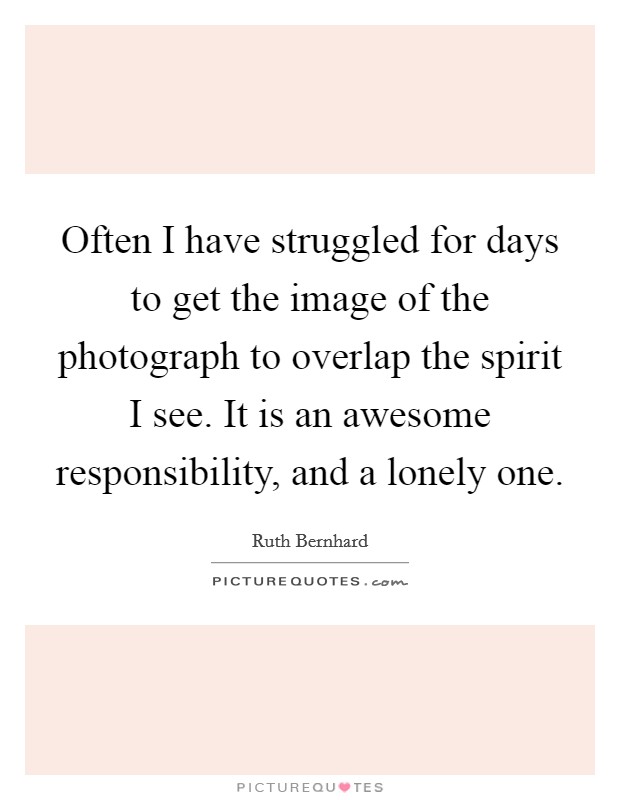 Often I have struggled for days to get the image of the photograph to overlap the spirit I see. It is an awesome responsibility, and a lonely one. Picture Quote #1