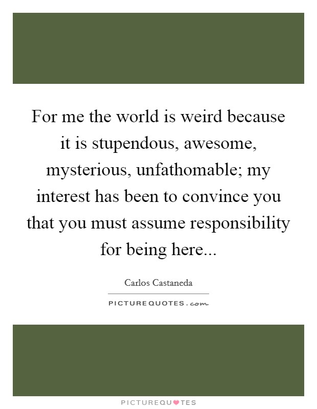 For me the world is weird because it is stupendous, awesome, mysterious, unfathomable; my interest has been to convince you that you must assume responsibility for being here Picture Quote #1