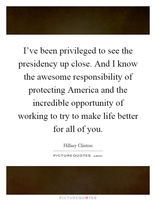 I've been privileged to see the presidency up close. And I know the awesome responsibility of protecting America and the incredible opportunity of working to try to make life better for all of you. Picture Quote #1