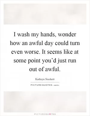 I wash my hands, wonder how an awful day could turn even worse. It seems like at some point you’d just run out of awful Picture Quote #1