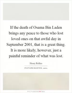 If the death of Osama Bin Laden brings any peace to those who lost loved ones on that awful day in September 2001, that is a great thing. It is more likely, however, just a painful reminder of what was lost Picture Quote #1