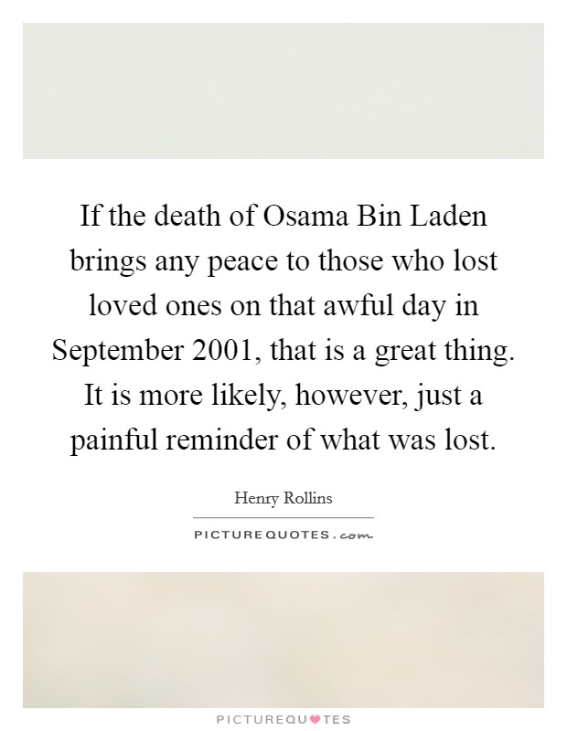 If the death of Osama Bin Laden brings any peace to those who lost loved ones on that awful day in September 2001, that is a great thing. It is more likely, however, just a painful reminder of what was lost. Picture Quote #1