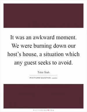 It was an awkward moment. We were burning down our host’s house, a situation which any guest seeks to avoid Picture Quote #1