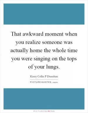 That awkward moment when you realize someone was actually home the whole time you were singing on the tops of your lungs Picture Quote #1