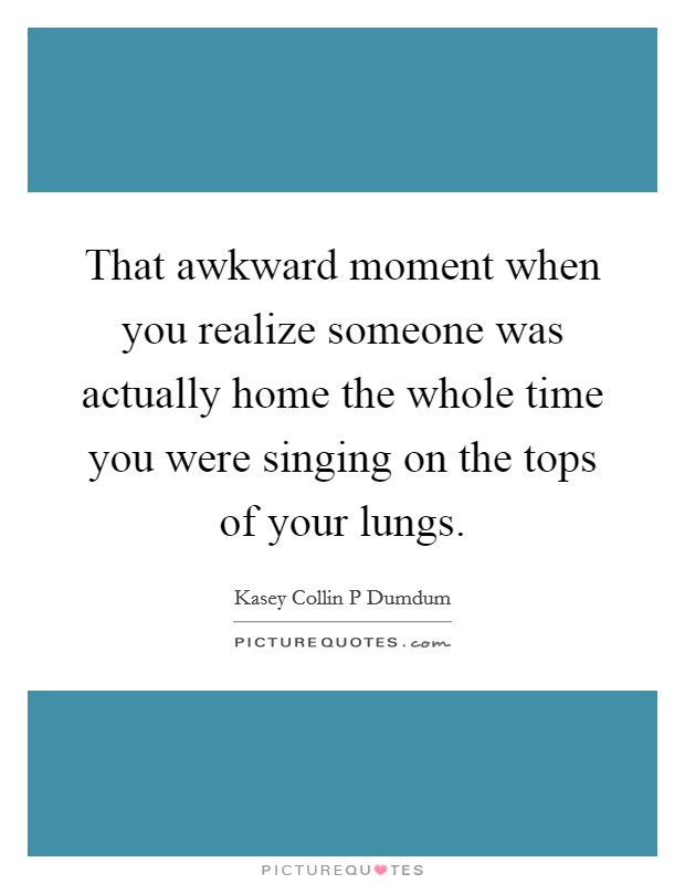 That awkward moment when you realize someone was actually home the whole time you were singing on the tops of your lungs. Picture Quote #1
