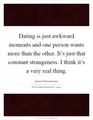 Dating is just awkward moments and one person wants more than the other. It’s just that constant strangeness. I think it’s a very real thing Picture Quote #1