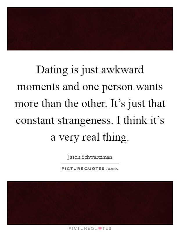 Dating is just awkward moments and one person wants more than the other. It's just that constant strangeness. I think it's a very real thing. Picture Quote #1