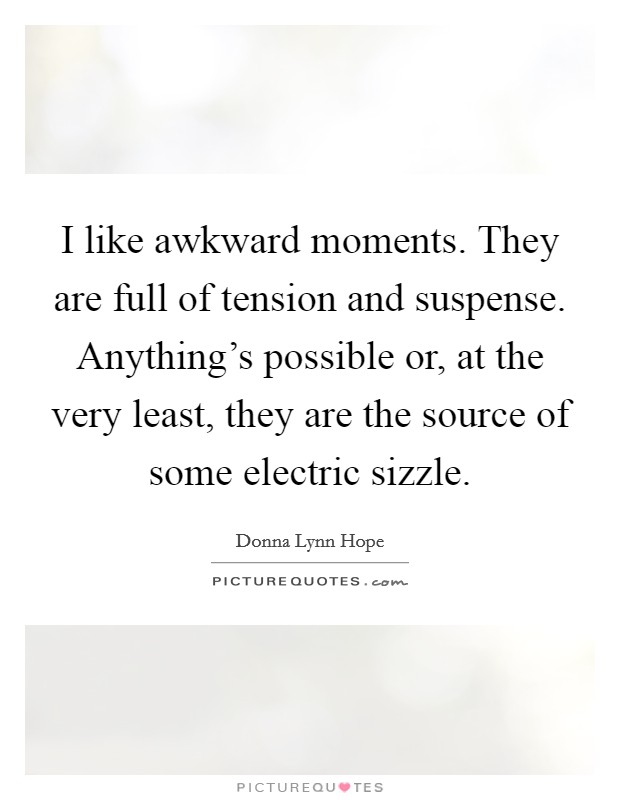 I like awkward moments. They are full of tension and suspense. Anything's possible or, at the very least, they are the source of some electric sizzle. Picture Quote #1