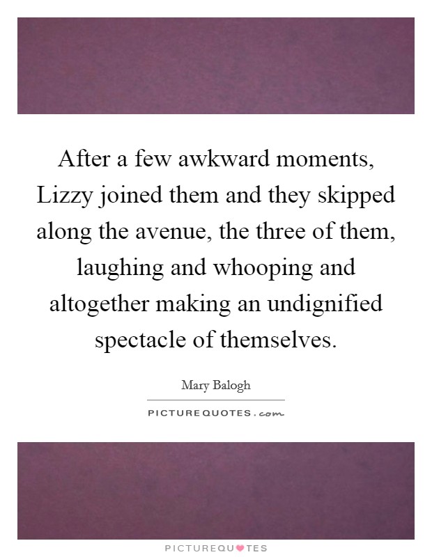 After a few awkward moments, Lizzy joined them and they skipped along the avenue, the three of them, laughing and whooping and altogether making an undignified spectacle of themselves. Picture Quote #1
