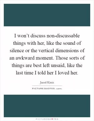 I won’t discuss non-discussable things with her, like the sound of silence or the vertical dimensions of an awkward moment. Those sorts of things are best left unsaid, like the last time I told her I loved her Picture Quote #1