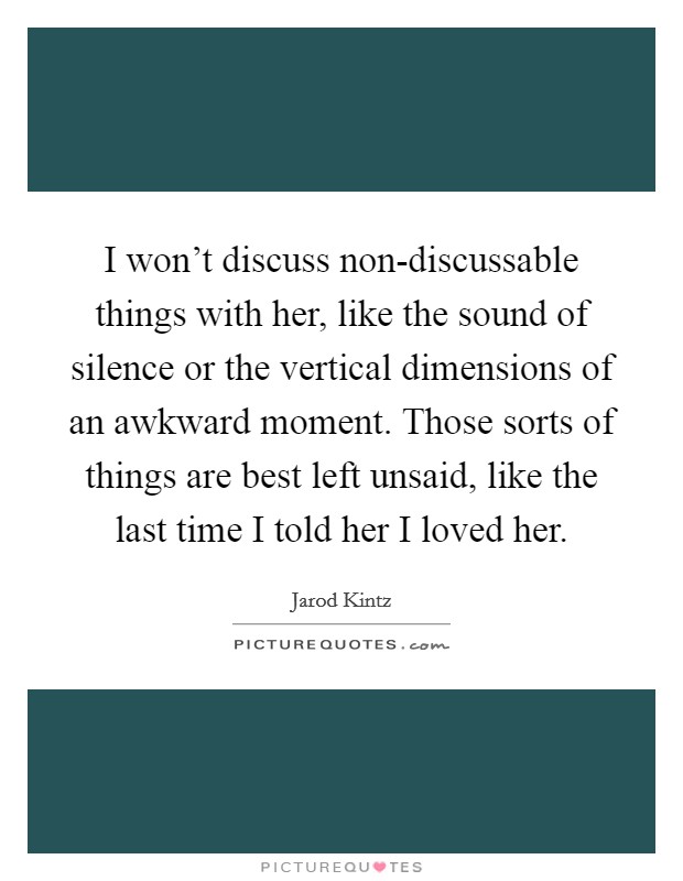 I won't discuss non-discussable things with her, like the sound of silence or the vertical dimensions of an awkward moment. Those sorts of things are best left unsaid, like the last time I told her I loved her. Picture Quote #1