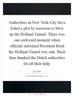 Authorities in New York City have foiled a plot by terrorists to blow up the Holland Tunnel. There was one awkward moment when officials informed President Bush the Holland Tunnel was safe. Bush then thanked the Dutch authorities for all their help Picture Quote #1