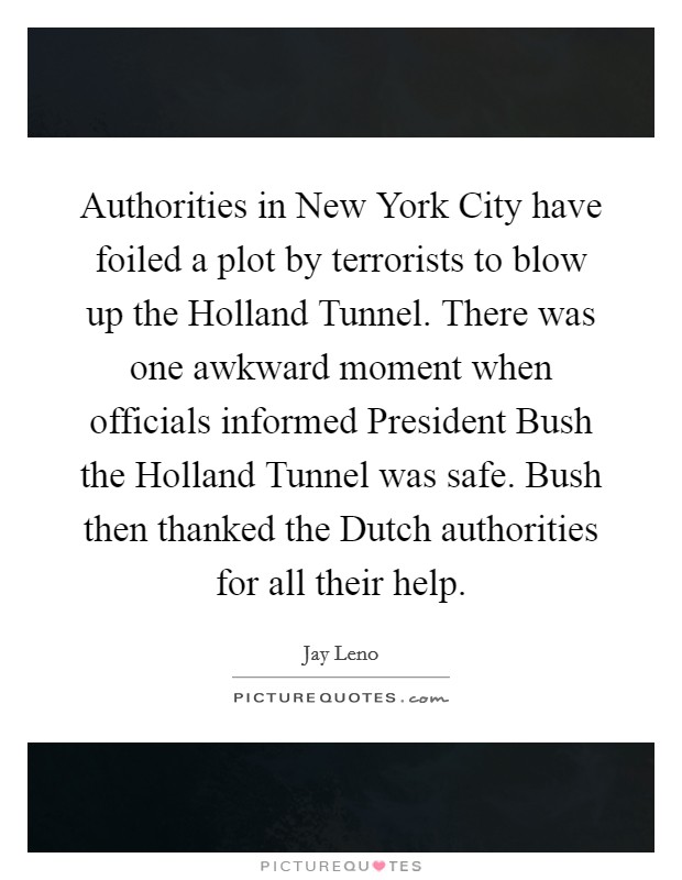 Authorities in New York City have foiled a plot by terrorists to blow up the Holland Tunnel. There was one awkward moment when officials informed President Bush the Holland Tunnel was safe. Bush then thanked the Dutch authorities for all their help. Picture Quote #1