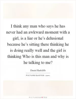 I think any man who says he has never had an awkward moment with a girl, is a liar or he’s delusional because he’s sitting there thinking he is doing really well and the girl is thinking Who is this man and why is he talking to me? Picture Quote #1