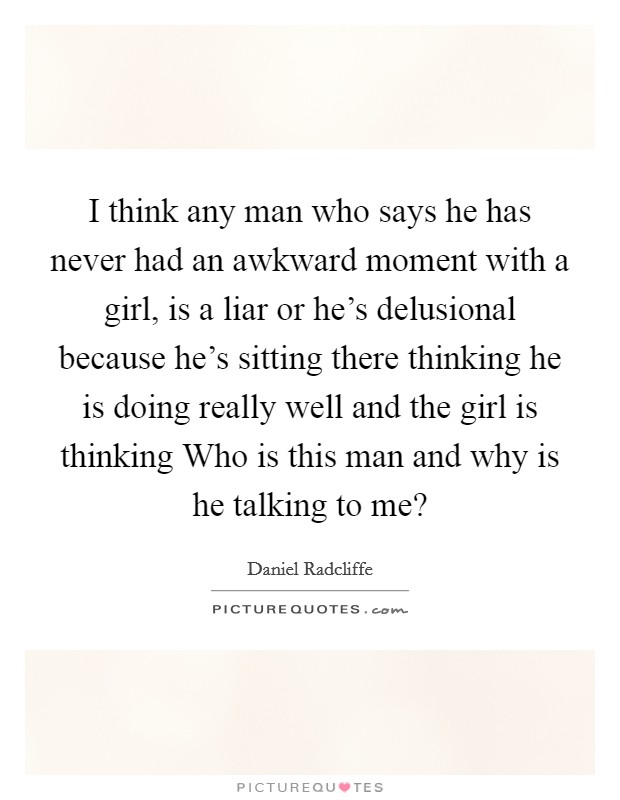 I think any man who says he has never had an awkward moment with a girl, is a liar or he's delusional because he's sitting there thinking he is doing really well and the girl is thinking Who is this man and why is he talking to me? Picture Quote #1